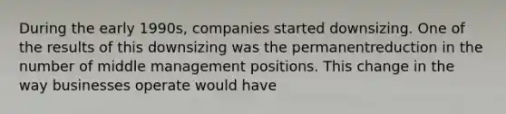 During the early 1990s, companies started downsizing. One of the results of this downsizing was the permanentreduction in the number of middle management positions. This change in the way businesses operate would have