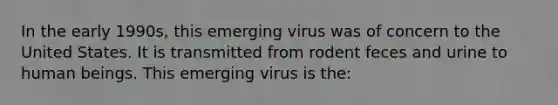 In the early 1990s, this emerging virus was of concern to the United States. It is transmitted from rodent feces and urine to human beings. This emerging virus is the: