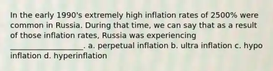 In the early 1990's extremely high inflation rates of 2500% were common in Russia. During that time, we can say that as a result of those inflation rates, Russia was experiencing ___________________. a. perpetual inflation b. ultra inflation c. hypo inflation d. hyperinflation