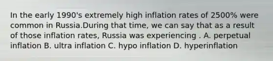 In the early 1990's extremely high inflation rates of 2500% were common in Russia.During that time, we can say that as a result of those inflation rates, Russia was experiencing . A. perpetual inflation B. ultra inflation C. hypo inflation D. hyperinflation