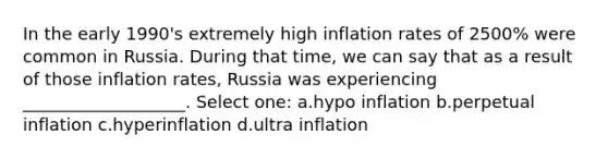 In the early 1990's extremely high inflation rates of 2500% were common in Russia. During that time, we can say that as a result of those inflation rates, Russia was experiencing ___________________. Select one: a.hypo inflation b.perpetual inflation c.hyperinflation d.ultra inflation