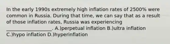 In the early 1990s extremely high inflation rates of 2500% were common in Russia. During that time, we can say that as a result of those inflation rates, Russia was experiencing ___________________. A.)perpetual inflation B.)ultra inflation C.)hypo inflation D.)hyperinflation