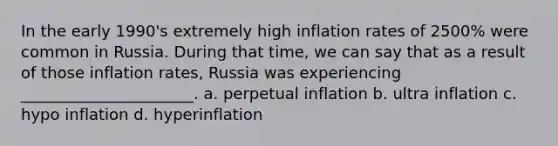 In the early 1990's extremely high inflation rates of 2500% were common in Russia. During that time, we can say that as a result of those inflation rates, Russia was experiencing ______________________. a. perpetual inflation b. ultra inflation c. hypo inflation d. hyperinflation