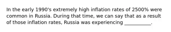 In the early 1990's extremely high inflation rates of 2500% were common in Russia. During that time, we can say that as a result of those inflation rates, Russia was experiencing ___________.