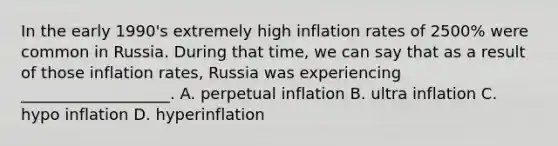 In the early 1990's extremely high inflation rates of 2500% were common in Russia. During that time, we can say that as a result of those inflation rates, Russia was experiencing ___________________. A. perpetual inflation B. ultra inflation C. hypo inflation D. hyperinflation