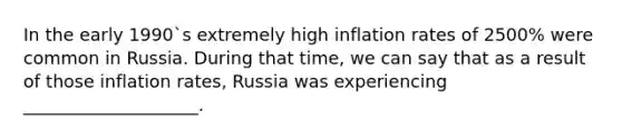 In the early 1990`s extremely high inflation rates of 2500% were common in Russia. During that time, we can say that as a result of those inflation rates, Russia was experiencing ____________________.