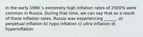 In the early 1990`s extremely high inflation rates of 2500% were common in Russia. During that time, we can say that as a result of those inflation rates, Russia was experiencing ______. a) perpetual inflation b) hypo inflation c) ultra inflation d) hyperinflation