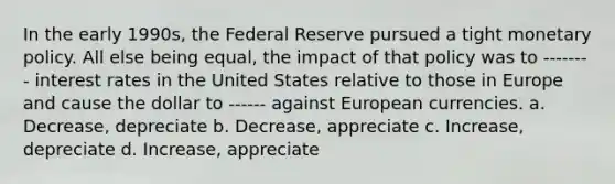 In the early 1990s, the Federal Reserve pursued a tight <a href='https://www.questionai.com/knowledge/kEE0G7Llsx-monetary-policy' class='anchor-knowledge'>monetary policy</a>. All else being equal, the impact of that policy was to -------- interest rates in the United States relative to those in Europe and cause the dollar to ------ against European currencies. a. Decrease, depreciate b. Decrease, appreciate c. Increase, depreciate d. Increase, appreciate