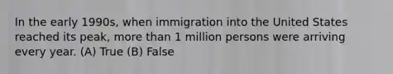 In the early 1990s, when immigration into the United States reached its peak, <a href='https://www.questionai.com/knowledge/keWHlEPx42-more-than' class='anchor-knowledge'>more than</a> 1 million persons were arriving every year. (A) True (B) False