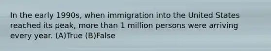 In the early 1990s, when immigration into the United States reached its peak, <a href='https://www.questionai.com/knowledge/keWHlEPx42-more-than' class='anchor-knowledge'>more than</a> 1 million persons were arriving every year. (A)True (B)False