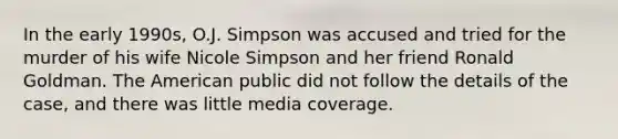 In the early 1990s, O.J. Simpson was accused and tried for the murder of his wife Nicole Simpson and her friend Ronald Goldman. The American public did not follow the details of the case, and there was little media coverage.