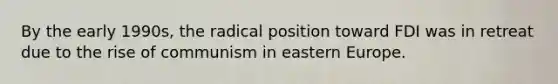 By the early 1990s, the radical position toward FDI was in retreat due to the rise of communism in eastern Europe.