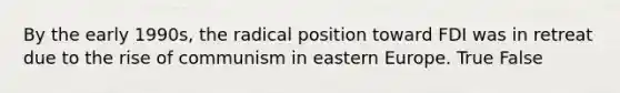 By the early 1990s, the radical position toward FDI was in retreat due to the rise of communism in eastern Europe. True False