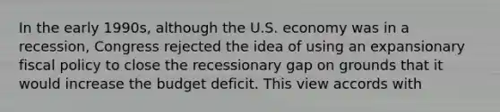 In the early 1990s, although the U.S. economy was in a recession, Congress rejected the idea of using an expansionary fiscal policy to close the recessionary gap on grounds that it would increase the budget deficit. This view accords with