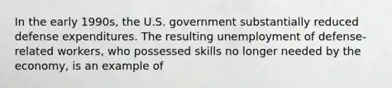 In the early 1990s, the U.S. government substantially reduced defense expenditures. The resulting unemployment of defense-related workers, who possessed skills no longer needed by the economy, is an example of