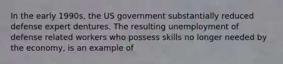 In the early 1990s, the US government substantially reduced defense expert dentures. The resulting unemployment of defense related workers who possess skills no longer needed by the economy, is an example of