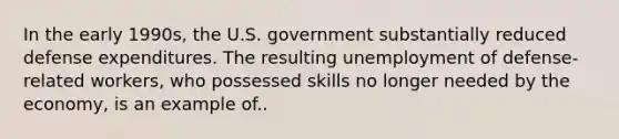 In the early 1990s, the U.S. government substantially reduced defense expenditures. The resulting unemployment of defense-related workers, who possessed skills no longer needed by the economy, is an example of..