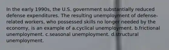 In the early 1990s, the U.S. government substantially reduced defense expenditures. The resulting unemployment of defense-related workers, who possessed skills no longer needed by the economy, is an example of a.cyclical unemployment. b.frictional unemployment. c.seasonal unemployment. d.structural unemployment.