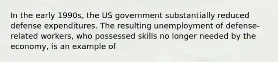 In the early 1990s, the US government substantially reduced defense expenditures. The resulting unemployment of defense-related workers, who possessed skills no longer needed by the economy, is an example of