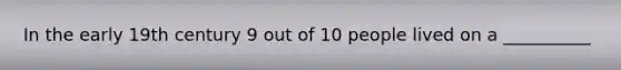 In the early 19th century 9 out of 10 people lived on a __________