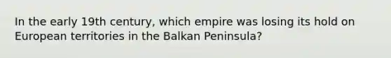 In the early 19th century, which empire was losing its hold on European territories in the Balkan Peninsula?