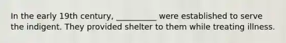 In the early 19th century, __________ were established to serve the indigent. They provided shelter to them while treating illness.