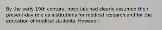 By the early 19th century, hospitals had clearly assumed their present-day role as institutions for medical research and for the education of medical students. However: