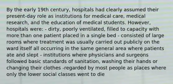 By the early 19th century, hospitals had clearly assumed their present-day role as institutions for medical care, medical research, and the education of medical students. However, hospitals were: - dirty, poorly ventilated, filled to capacity with more than one patient placed in a single bed - consisted of large rooms where treatment was usually carried out publicly on the ward itself all occurring in the same general area where patients ate and slept - institutions where physicians and surgeons followed basic standards of sanitation, washing their hands or changing their clothes -regarded by most people as places where only the lower social classes went to die