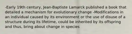 -Early 19th century, Jean-Baptiste Lamarck published a book that detailed a mechanism for evolutionary change -Modifications in an individual caused by its environment or the use of disuse of a structure during its lifetime, could be inherited by its offspring and thus, bring about change in species