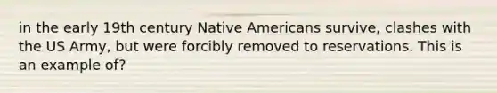 in the early 19th century Native Americans survive, clashes with the US Army, but were forcibly removed to reservations. This is an example of?