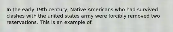 In the early 19th century, Native Americans who had survived clashes with the united states army were forcibly removed two reservations. This is an example of: