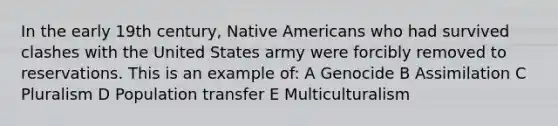 In the early 19th century, Native Americans who had survived clashes with the United States army were forcibly removed to reservations. This is an example of: A Genocide B Assimilation C Pluralism D Population transfer E Multiculturalism