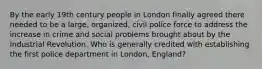 By the early 19th century people in London finally agreed there needed to be a large, organized, civil police force to address the increase in crime and social problems brought about by the Industrial Revolution. Who is generally credited with establishing the first police department in London, England?