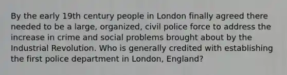 By the early 19th century people in London finally agreed there needed to be a large, organized, civil police force to address the increase in crime and social problems brought about by the Industrial Revolution. Who is generally credited with establishing the first police department in London, England?