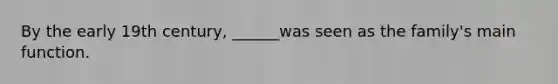 By the early 19th century, ______was seen as the family's main function.