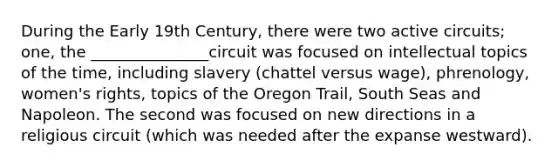 During the Early 19th Century, there were two active circuits; one, the _______________circuit was focused on intellectual topics of the time, including slavery (chattel versus wage), phrenology, women's rights, topics of the Oregon Trail, South Seas and Napoleon. The second was focused on new directions in a religious circuit (which was needed after the expanse westward).