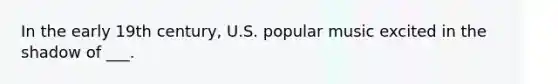 In the early 19th century, U.S. popular music excited in the shadow of ___.