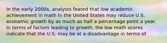 In the early 2000s, analysts feared that low academic achievement in math in the United States may reduce U.S. <a href='https://www.questionai.com/knowledge/koAwaBHejo-economic-growth' class='anchor-knowledge'>economic growth</a> by as much as half a percentage point a year. In terms of factors leading to growth, the low math scores indicate that the U.S. may be at a disadvantage in terms of