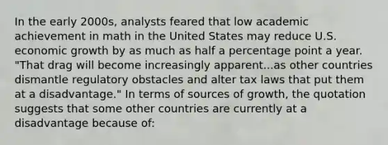 In the early 2000s, analysts feared that low academic achievement in math in the United States may reduce U.S. economic growth by as much as half a percentage point a year. "That drag will become increasingly apparent...as other countries dismantle regulatory obstacles and alter tax laws that put them at a disadvantage." In terms of sources of growth, the quotation suggests that some other countries are currently at a disadvantage because of: