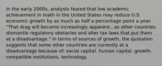 In the early 2000s, analysts feared that low academic achievement in math in the United States may reduce U.S. economic growth by as much as half a percentage point a year. "That drag will become increasingly apparent...as other countries dismantle regulatory obstacles and alter tax laws that put them at a disadvantage." In terms of sources of growth, the quotation suggests that some other countries are currently at a disadvantage because of: social capital. human capital. growth-compatible institutions. technology.