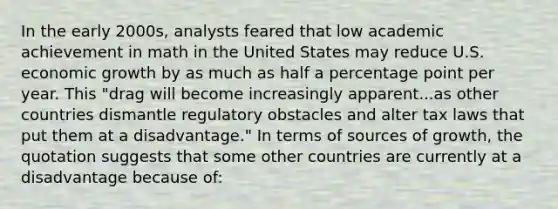 In the early 2000s, analysts feared that low academic achievement in math in the United States may reduce U.S. economic growth by as much as half a percentage point per year. This "drag will become increasingly apparent...as other countries dismantle regulatory obstacles and alter tax laws that put them at a disadvantage." In terms of sources of growth, the quotation suggests that some other countries are currently at a disadvantage because of: