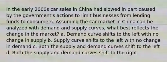 In the early 2000s car sales in China had slowed in part caused by the government's actions to limit businesses from lending funds to consumers. Assuming the car market in China can be analyzed with demand and supply curves, what best reflects the change in the market? a. Demand curve shifts to the left with no change in supply b. Supply curve shifts to the left with no change in demand c. Both the supply and demand curves shift to the left d. Both the supply and demand curves shift to the right