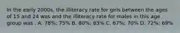 In the early 2000s, the illiteracy rate for girls between the ages of 15 and 24 was and the illiteracy rate for males in this age group was . A. 78%; 75% B. 80%; 83% C. 67%; 70% D. 72%; 69%