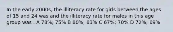 In the early 2000s, the illiteracy rate for girls between the ages of 15 and 24 was and the illiteracy rate for males in this age group was . A 78%; 75% B 80%; 83% C 67%; 70% D 72%; 69%