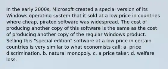 In the early 2000s, Microsoft created a special version of its Windows operating system that it sold at a low price in countries where cheap, pirated software was widespread. The cost of producing another copy of this software is the same as the cost of producing another copy of the regular Windows product. Selling this "special edition" software at a low price in certain countries is very similar to what economists call: a. price discrimination. b. natural monopoly. c. a price taker. d. welfare loss.