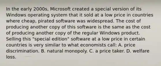 In the early 2000s, Microsoft created a special version of its Windows operating system that it sold at a low price in countries where cheap, pirated software was widespread. The cost of producing another copy of this software is the same as the cost of producing another copy of the regular Windows product. Selling this "special edition" software at a low price in certain countries is very similar to what economists call: A. price discrimination. B. natural monopoly. C. a price taker. D. welfare loss.