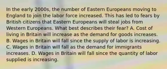 In the early 2000s, the number of Eastern Europeans moving to England to join the labor force increased. This has led to fears by British citizens that Eastern Europeans will steal jobs from Western Europeans. What best describes their fear? A. Cost of living in Britain will increase as the demand for goods increases. B. Wages in Britain will fall since the supply of labor is increasing. C. Wages in Britain will fall as the demand for immigrants increases. D. Wages in Britain will fall since the quantity of labor supplied is increasing.