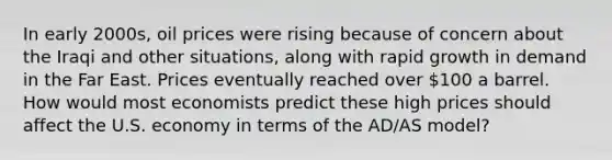 In early 2000s, oil prices were rising because of concern about the Iraqi and other situations, along with rapid growth in demand in the Far East. Prices eventually reached over 100 a barrel. How would most economists predict these high prices should affect the U.S. economy in terms of the AD/AS model?