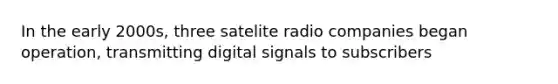 In the early 2000s, three satelite radio companies began operation, transmitting digital signals to subscribers