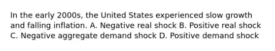 In the early 2000s, the United States experienced slow growth and falling inflation. A. Negative real shock B. Positive real shock C. Negative aggregate demand shock D. Positive demand shock